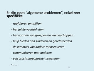 Er zijn geen “algemene problemen”, enkel zeer
specifieke
- roofdieren ontwijken
- het juiste voedsel eten
- het vormen van groepen en vriendschappen
- hulp bieden aan kinderen en gerelateerden

- de intenties van andere mensen lezen
- communiceren met anderen
- een vruchtbare partner selecteren

- ……
24

 
