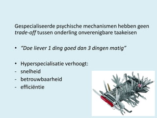 Gespecialiseerde psychische mechanismen hebben geen
trade-off tussen onderling onverenigbare taakeisen
• “Doe liever 1 ding goed dan 3 dingen matig”
•
-

Hyperspecialisatie verhoogt:
snelheid
betrouwbaarheid
efficiëntie

 