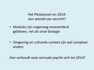 Het Pleistoceen en 2014:
een wereld van verschil?
• Modules zijn nagenoeg onveranderd
gebleven, net als onze biologie

• Omgeving en culturele context zijn wel compleet
anders
Hoe verhoudt onze oeroude psyche zich tot 2014?

 