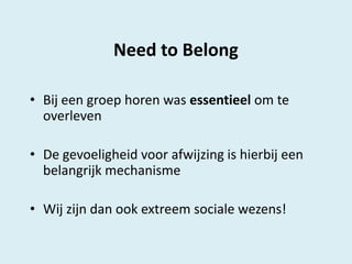 Need to Belong
• Bij een groep horen was essentieel om te
overleven
• De gevoeligheid voor afwijzing is hierbij een
belangrijk mechanisme

• Wij zijn dan ook extreem sociale wezens!

 