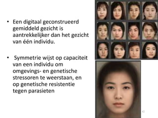 • Een digitaal geconstrueerd
gemiddeld gezicht is
aantrekkelijker dan het gezicht
van één individu.
• Symmetrie wijst op capaciteit
van een individu om
omgevings- en genetische
stressoren te weerstaan, en
op genetische resistentie
tegen parasieten

42

 