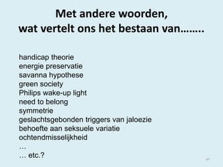 Met andere woorden,
wat vertelt ons het bestaan van……..
handicap theorie
energie preservatie
savanna hypothese
green society
Philips wake-up light
need to belong
symmetrie
geslachtsgebonden triggers van jaloezie
behoefte aan seksuele variatie
ochtendmisselijkheid
…
… etc.?

47

 