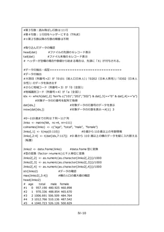 IV-10
#第３引数：読み飛ばし行数は 11 行
#第４引数：１行目をヘッダーにする（TRUE）
#※第２引数以降の引数の順番は不問
#取り込んだデータの確認
head(dat) #ファイルの先頭の 6 レコード表示
tail(dat) #ファイル末端の 6 レコード表示
# ヘッダーが空欄の場合や数値から始まる場合は、先頭に「X」が付与される。
#データの抽出・成型================================
#データの抽出
#大項目（列番号=2）が「0101（総人口日本人）」「0202（日本人男性）」「0302（日本人
女性）」のデータを抜き出す
#さらに地域コード（列番号＝3）が「0（全国）」
#地域識別コード（列番号＝4）が「a（全国）」
idx <- which(dat[,2] %in% c("101","202","302") & dat[,3]=="0" & dat[,4]=="a")
#対象データの行番号を配列で取得
dat[idx,] #対象データの行番号のデータを表示
nrow(dat[idx,]) #対象データの行数を表示→#[1] 3
#0～110 歳までの列は 7 列～117 列
Jinko <- matrix(NA, nc=4, nr=111)
colnames(Jinko) <- c("age", "total", "male", "female")
Jinko[,1] <- t(rep(0:110)) #0 歳から 110 歳以上の年齢情報
Jinko[,2:4] <- t(dat[idx,7:117]) #0 歳から 110 歳以上の横のデータを縦に入れ替える
（転置）
Jinko2 <- data.frame(Jinko) #data.frame 型に変換
#型の変換（factor->numeric)と千人単位に変換
Jinko2[,2] <- as.numeric(as.character(Jinko2[,2]))/1000
Jinko2[,3] <- as.numeric(as.character(Jinko2[,3]))/1000
Jinko2[,4] <- as.numeric(as.character(Jinko2[,4]))/1000
str(Jinko2) #データの確認
max(Jinko2[,3:4]) #横の人口の最大値の確認
head(Jinko2)
# age total male female
#1 0 957.190 480.925 460.898
#2 1 970.336 488.854 465.670
#3 2 1006.691 506.509 484.764
#4 3 1012.766 510.136 487.542
#5 4 1040.723 526.126 500.829
 