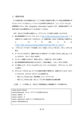 IV-15
３．地図の作成
R で地図を描く方法は複数あるが、ここでは国土交通省が公開している国土数値情報のダ
ウンロードページにあるシェープファイルを利用する例を示す。シェープファイルとは、
地理情報システム（GIS: Geographic Information System）内で、地図等の図形データ
を取り扱うための標準的なファイル形式の一つである。
まず、次のような手順で必要なシェープファイル（この例では全国）を入手する。
① 国土数値情報ダウンロードサービス [ http://nlftp.mlit.go.jp/ksj/index.html ] で
公開されている様々なデータの中から、「2. 政策区域」にある「行政区域」を選択する
と 、 以 下 の URL に な る
[ http://nlftp.mlit.go.jp/ksj/gml/datalist/KsjTmplt-N03-v2_3.html ] 。
② 「ダウンロードするデータの選択」から「全国」にチェックを入れ、「次へ」ボタンを
押す。
③ データリストの中から、最新の平成 29 年度のデータ「N03-170101_GML.zip」にチ
ェックを入れ、「次へ」ボタンを押す。
④ アンケート画面になるので、様式に記入し、「回答する」ボタンを押す。
⑤ 国土数値情報利用約款が表示されるので、内容を確認し、「はい」ボタンを押す。
⑥ ③で選択したデータファイルのダウンロードページになるので、「ダウンロード」ボタ
ンを押す。
⑦ ダウンロードされた zip ファイルを適切な場所で解凍する。収録されている 6 つのフ
ァイルのうち、以下の 2 つのファイルを使用する。
・ N03-17_170101.shp：地形情報（シェープファイル）
・ N03-17_170101.dbf：各シェープに対する縦表形式の属性情報
この他、１．２で使用した、平成 27 年国勢調査人口速報集計データを使用する。
rm(list=ls(all=T RUE))
require(maptools) #シェープファイルを読み込むため
require (deldir) #
require (rgeos) #
require (spsurvey) #dbf ファイルを読み込むため
require (RColorBrewer)
 