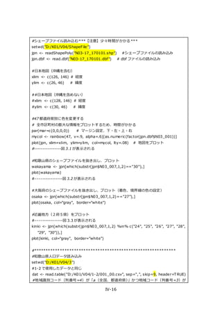 IV-16
#シェープファイル読み込む***【注意】少々時間がかかる***
setwd("D:/K01/V04/ShapeFile")
jpn <- readShapePoly("N03-17_170101.shp") #シェープファイルの読み込み
jpn.dbf <- read.dbf("N03-17_170101.dbf") # dbf ファイルの読み込み
#日本地図（沖縄を含む）
xlim <- c(126, 146) # 経度
ylim <- c(26, 46) # 緯度
##日本地図（沖縄を含めない）
#xlim <- c(128, 146) # 経度
#ylim <- c(30, 46) # 緯度
#47 都道府県別に色を変更する
# 全市区町村の膨大な情報をプロットするため、時間がかかる
par(mar=c(0,0,0,0)) # マージン設定、下・左・上・右
mycol <- rainbow(47, v=.9, alpha=.6)[as.numeric(factor(jpn.dbf$N03_001))]
plot(jpn, xlim=xlim, ylim=ylim, col=mycol, lty=.08) # 地図をプロット
#----------------図 3.1 が表示される
#和歌山県のシェープファイルを抜き出し、プロット
wakayama <- jpn[which(substr(jpn$N03_007,1,2)=="30"),]
plot(wakayama)
#----------------図 3.2 が表示される
#大阪府のシェープファイルを抜き出し、プロット（着色、境界線の色の設定）
osaka <- jpn[which(substr(jpn$N03_007,1,2)=="27"),]
plot(osaka, col="gray", border="white")
#近畿地方（２府５県）をプロット
#----------------図 3.3 が表示される
kinki <- jpn[which(substr(jpn$N03_007,1,2) %in% c("24", "25", "26", "27", "28",
"29", "30")),]
plot(kinki, col="gray", border="white")
#************************************************************
#和歌山県人口データ読み込み
setwd("D:/K01/V04/3")
#1-2 で使用したデータと同じ
dat <- read.table("D:/K01/V04/1-2/001_00.csv", sep=",", skip=9, header=T RUE)
#地域識別コード（列番号=4）が「a（全国、都道府県）」かつ地域コード（列番号=3）が
 