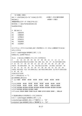IV-17
「0（全国）」を除く
idx1 <- which(dat[,4]=="a" & dat[,3]!="0") #対象データの行番号を取得
dat[idx1,] #対象データ表示
#都道府県別人口データ（平成 27 年人口）
KenJinko <- data.frame(dat[idx1,6])
head(KenJinko)
# dat.idx1..6.
#1 5383579
#2 1308649
#3 1279814
#4 2334215
#5 1022839
#6 1122957
#ここでシェープファイルの N03_007（市区町村コード）がないと異常終了するため
#チェックする
k.no <- substring(jpn.dbf$N03_007, 1, 2)
table(k.no, useNA="ifany")
#k.no # NA はないが県番号にブランクデータが存在する
# 01 02 03 04 05 06 07 08 09 10 11 12 13 14
# 140 9606 2246 7850 7213 2469 725 288 161 28 37 81 1527 6086 1292
# 15 16 17 18 19 20 21 22 23 24 25 26 27 28 29
#2674 56 1695 2949 36 79 48 1736 1122 7481 19 1002 142 2187 40
# 30 31 32 33 34 35 36 37 38 39 40 41 42 43 44
#3832 828 3452 410 574 3004 3511 667 4935 3803 2054 312 9177 1956 2358
# 45 46 47
#1681 8127 4328
ix1 <- which(k.no == "")
jpn.dbf$N03_001[ix1]
# [1] 千葉県 東京都 東京都 東京都 東京都 東京都 東京都 東京都
# ……………………………………….
# [113] 東京都 東京都 東京都 東京都 東京都 東京都 東京都 東京都
# [121] 東京都 東京都 東京都 東京都 東京都 愛知県 和歌山県 福岡県
# [129] 鹿児島県 鹿児島県 鹿児島県 鹿児島県 鹿児島県 鹿児島県 鹿児島県 鹿児島県
# [137] 鹿児島県 鹿児島県 鹿児島県 沖縄県
# 47 Levels: 愛知県 愛媛県 茨城県 岡山県 沖縄県 岩手県 岐阜県 宮崎県 ... 和歌山県
# 該当県は県名から市区町村コードの二桁を付与
k.no <- substring(jpn.dbf$N03_007, 1, 2)
k.no[which(jpn.dbf$N03_001=="千葉県")] <- "12"
k.no[which (jpn.dbf$N03_001=="東京都")] <- "13"
 