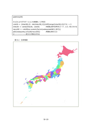 IV-19
palette(p30)
#人口によりグラデーションを数値化（２列目）
cols30 <- (Jinko30[,2]- min(Jinko30[,2]))/diff(range(Jinko30[,2]))*31 + 3
Jinko30 <- cbind(Jinko30, cols30) #和歌山県市区町村コード、人口、色に分ける
mycol30 <- cols30[as.numeric(factor(wakayama$N03_007))]
plot(wakayama,col=p30[mycol30]) #和歌山県の人口
#----------------図 3.5 が表示される
図 3.1 日本地図
 