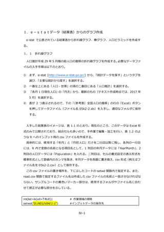 IV-1
１．ｅ－ｓｔａｔデータ（結果表）からのグラフ作成
e-stat で公表されている結果表から折れ線グラフ、棒グラフ、人口ピラミッドを作成す
る。
１．１ 折れ線グラフ
人口推計平成 29 年 5 月報の総人口の推移の折れ線グラフを作成する。必要なデータファ
イルの入手手順は以下のとおり。
① まず、e-stat [http://www.e-stat.go.jp/] から、「統計データを探す」というタブを
選び、「主要な統計から探す」を選択する。
② 一番左上にある「人口・世帯」の項の二番目にある「人口推計」を選択する。
③ 「各月 1 日現在人口」の「月次」から、最新のもの（テキスト作成時点では、2017 年
5 月）を選択する。
④ 表が 2 つ表示されるので、下の「（参考表）全国人口の推移」の行の「Excel」ボタン
を押してデータファイル（ファイル名 05k2-2.xls）を入手し、適切なフォルダに保存
する。
入手した結果表のイメージは、表 1.1 のとおり。現在のところ、このデータは Excel 形
式のみで公開されており、結合セルも多いので、手作業で編集・加工を行い、表 1.2 のよ
うな R へのインプット用の csv ファイルを作成する。
具体的には、使用する「年月」と「月初人口」だけを二行目以降に残し、各列の一行目
には、R 内で変数の名前となる項目名として、1 列目の年月データには「YearMonth」、2
列目の人口データには「Popuration」を入れる。二列目は、セルの書式設定の表示形式を
標準形式として数値内のカンマを除き、年月データを西暦に書き換え、csv 形式（例えばフ
ァイル名を 05k2-2.csv）として保存する。
この csv ファイルの置き場所を、下に示したコードの setwd 関数内で指定する。また、
read.csv 関数で指定するファイル名は作成した csv ファイルの名前と一致させなければな
らない。サンプルコードの黄色いマーカー部分は、使用するフォルダやファイル名に合わ
せて修正が必要な部分を示している。
rm(list=ls(all=T RUE)) # 作業領域の掃除
setwd("D:/K01/V04/1-1") #インプットデータの保存先
 