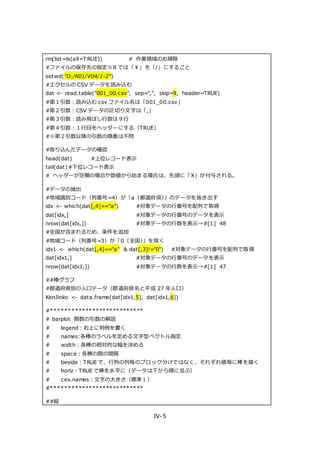 IV-5
rm(list=ls(all=T RUE)) # 作業領域のお掃除
#ファイルの保存先の指定※R では「￥」を「/」にすること
setwd("D:/K01/V04/1-2")
#エクセルの CSV データを読み込む
dat <- read.table("001_00.csv", sep=",", skip=9, header=TRUE)
#第１引数：読み込む csv ファイル名は「001_00.csv」
#第２引数：CSV データの区切り文字は「,」
#第３引数：読み飛ばし行数は９行
#第４引数：１行目をヘッダーにする（TRUE）
#※第２引数以降の引数の順番は不問
#取り込んだデータの確認
head(dat) #上位レコード表示
tail(dat) #下位レコード表示
# ヘッダーが空欄の場合や数値から始まる場合は、先頭に「X」が付与される。
#データの抽出
#地域識別コード（列番号=4）が「a（都道府県）」のデータを抜き出す
idx <- which(dat[,4]=="a") #対象データの行番号を配列で取得
dat[idx,] #対象データの行番号のデータを表示
nrow(dat[idx,]) #対象データの行数を表示→#[1] 48
#全国が含まれるため、条件を追加
#地域コード（列番号=3）が「0（全国）」を除く
idx1 <- which(dat[,4]=="a" & dat[,3]!="0") #対象データの行番号を配列で取得
dat[idx1,] #対象データの行番号のデータを表示
nrow(dat[idx1,]) #対象データの行数を表示→#[1] 47
##棒グラフ
#都道府県別の人口データ（都道府県名と平成 27 年人口）
KenJinko <- data.frame(dat[idx1,5], dat[idx1,6])
#***************************
# barplot 関数の引数の解説
# legend：右上に判例を書く
# names:各棒のラベルを定める文字型ベクトル指定
# width：各棒の相対的な幅を決める
# space：各棒の間の間隔
# beside：TRUE で、行列の列毎のブロック分けではなく、それぞれ値毎に棒を描く
# horiz：TRUE で棒を水平に（データは下から順に並ぶ）
# cex.names：文字の大きさ（標準１）
#***************************
##縦
 