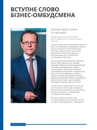 www.boi.org.ua
4
Я радий представити вам звіт Ради
бізнес- омбудсмена за четвертий квартал
2018 року.
Наприкінці року тривале зменшення кількості
скарг на неправомірні дії державних органів,
яке ми спостерігали протягом 9 місяців
2018 року, припинилося. В останньому
кварталі ми отримали 427 звернень
від підприємців, що на 39% більше,
ніж у ІІІ кварталі 2018 року.
Більшість скарг (62%) стосувалася податкових
питань. Варто зазначити, що з приводу
податкових перевірок компанії подали 80 скарг,
і це найбільший квартальний показник
з початку роботи Ради. Кількість звернень
щодо блокування податкових накладних також
зросла, хоча після перезапуску системи їх
автоматичної реєстрації у березні 2018 року,
здавалося б, проблема поступово вирішувалася,
оскільки кількість скарг з цього предмету
зменшувалась декілька кварталів поспіль.
Стосовно різних правоохоронних органів
ми спостерігали різні тенденції звернень.
Компанії більше скаржилися на Національну
поліцію, але менше – на Прокуратуру
та Службу безпеки України.
Ми також отримали менше скарг
стосовно державних регуляторів, органів
місцевого самоврядування та державних
Шановні друзі, колеги
та партнери!
ВСТУПНЕ СЛОВО
БІЗНЕС-ОМБУДСМЕНА
 