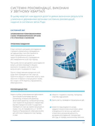57
В цьому кварталі нам вдалося досягти деяких визначних результатів
у виконанні державними органами системних рекомендацій,
наданих в системних звітах Ради.
СИСТЕМНІ РЕКОМЕНДАЦІЇ, ВИКОНАНІ
У ЗВІТНОМУ КВАРТАЛІ
Надати особам, уповноваженим здійснювати
організаційно-розпорядчі функції
(наприклад, генеральний директор,
фінансовий директор, головний бухгалтер,
член правління акціонерного товариства)
від імені юридичної особи та щодо яких
проводяться слідчі дії, окремі процесуальні
права з тих, які передбачені у ст. 42 КПК
України («Підозрюваний, обвинувачений»)
для осіб, яким повідомлено про підозру,
а саме:
Слідчі затягують досудове розслідування
і тримають кримінальне провадження
«в підвішеному стані» без прийняття
таких процесуальних рішень як
закриття кримінального провадження
або повідомлення особі про підозру.
При цьому органи досудового розслідування
можуть активно проводити обшуки,
викликати посадових осіб на допити,
вилучати речі та документи тощо.
Проте у представників юридичних осіб,
щодо яких проводяться такі слідчі дії,
практично відсутні ті механізми захисту своїх
законних інтересів та процесуальні права,
які є згідно з КПК України у підозрюваних,
обвинувачених.
ПРОБЛЕМА/ЗАВДАННЯ
РЕКОМЕНДАЦІЯ РБО
СИСТЕМНИЙ ЗВІТ
ЗЛОВЖИВАННЯ ПОВНОВАЖЕННЯМИ
З БОКУ ПРАВООХОРОННИХ ОРГАНІВ
У ЇХ СТОСУНКАХ З БІЗНЕСОМ
a) 	збирати і подавати слідчому, прокурору,
слідчому судді докази;
б) 	брати участь у проведенні процесуальних дій;
...
д) 	вимагати відшкодування шкоди,
завданої незаконними рішеннями, діями
и бездіяльністю органу, що здійснює
оперативно-розшукову діяльність,
досудове розслідування, прокуратури
або суду, в порядку, визначеному законом.
 