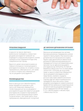 59
Внести зміни до статті 308 КПК України,
якими передбачити можливість для
третіх осіб, права яких обмежуються
та/ або порушуються під час досудового
розслідування (щодо яких ведеться досудове
розслідування), оскаржити недотримання
розумних строків прокурору вищого рівня.
На даний момент таке право мають лише
підозрюваний, обвинувачений і потерпілий.
Існування так званих «фактових»
кримінальних проваджень, у межах яких
досудове розслідування тривалий час
(подекуди й із порушенням розумних строків)
проводиться без пред’явлення будь-кому
повідомлення про підозру.
Відсутність дієвих механізмів оскарження
порушення розумних строків досудового
розслідування особами, які не мають статусу
підозрюваного, обвинуваченого, але права
чи законні інтереси яких обмежуються
під час досудового розслідування.
Виконання цієї рекомендації, яка частково
була виконана раніше, продовжилась шляхом
прийняття Закону України «Про внесення змін
до Кримінального процесуального кодексу
України щодо удосконалення забезпечення
дотримання прав учасників кримінального
провадження та інших осіб правоохоронними
органами під час здійснення досудового
розслідування» від 18.09.2018 р. № 2548- VIII
(відомим як «Маски-Шоу Стоп 2»), який набрав
чинності 04.11.2018 року, де «інша особа,
права чи законні інтереси якої обмежуються
під час досудового розслідування, або її
представник», отримала, на додаток
до інших прав, право заявляти клопотання
слідчому судді про закриття кримінального
провадження, якщо закінчились строки
досудового розслідування з моменту внесення
відомостей про кримінальне правопорушення
до Єдиного реєстру досудових розслідувань
до дня повідомлення особі про підозру
(ч. 9 ст. 284 КПК України, зі змінами згідно
з «Маски-Шоу Стоп 2»).
ПРОБЛЕМА/ЗАВДАННЯ
РЕКОМЕНДАЦІЯ РБО
ДІЇ, ВИКОНАНІ ДЕРЖАВНИМИ ОРГАНАМИ
 