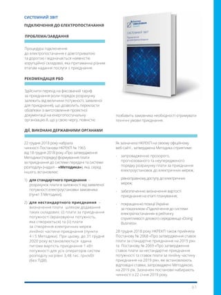 61
Здійснити перехід на фіксований тариф
за приєднання (коли порядок розрахунку
залежить від величини потужності, заявленої
для приєднання), що дозволить перекласти
обов’язки із виготовлення проектної
документації на енергопостачальну
організацію й, що у свою чергу, повністю
Процедура підключення
до електропостачання є довготривалою
та дорогою і відзначається наявністю
корупційної складової, яка притаманна різним
етапам надання послуги з приєднання.
22 грудня 2018 року набрала
чинності Постанова НКРЕКП № 1965
від 18 грудня 2018 року «Про затвердження
Методики (порядку) формування плати
за приєднання до системи передачі та системи
розподілу» (надалі – «Методика»), яка, серед
іншого, встановлює:
1) 	для стандартного приєднання –
розрахунок плати в залежності від заявленої
потужності електроустановки замовника
(пункт 3 Методики);
2) 	для нестандартного приєднання –
визначення плати шляхом додавання
таких складових: (і) плати за приєднання
потужності (враховуючи потужність,
яка створюється) та (іі) плати
за створення електричних мереж
лінійної частини приєднання (пункти
4 і 5 Методики). При цьому, до 31 грудня
2020 року встановлюється єдина
питома вартість приєднання 1 кВт
потужності для усіх операторів систем
розподілу на рівні 3,48 тис. грн/кВт
(без ПДВ).
ПРОБЛЕМА/ЗАВДАННЯ
РЕКОМЕНДАЦІЯ РБО
ДІЇ, ВИКОНАНІ ДЕРЖАВНИМИ ОРГАНАМИ
СИСТЕМНИЙ ЗВІТ
ПІДКЛЮЧЕННЯ ДО ЕЛЕКТРОПОСТАЧАННЯ
Як зазначила НКРЕКП на своєму офіційному
веб-сайті , затверджена Методика сприятиме:
-	 запровадженню прозорого,
прогнозованого та неупередженого
порядку розрахунку плати за приєднання
електроустановок до електричних мереж;
-	 рівноправному доступу до електричних
мереж;
-	 забезпеченню визначення вартості
приєднання на етапі планування;
-	 покращенню позиції України
за показником «Підключення до системи
електропостачання» в рейтингу
сприятливості ділового середовища «Doing
Business».
28 грудня 2018 року НКРЕКП також прийняла
Постанову № 2068 «Про затвердження ставок
плати за стандартне приєднання на 2019 рік»
та Постанову № 2069 «Про затвердження
ставок плати за нестандартне приєднання
потужності та ставок плати за лінійну частину
приєднання на 2019 рік», які встановлюють
відповідні ставки, запроваджені Методикою,
на 2019 рік. Зазначені постанови набирають
чинності з 22 січня 2019 року.
позбавить замовника необхідності отримувати
технічні умови приєднання.
 