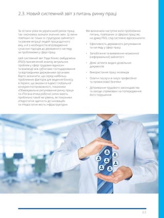 63
2.3. Новий системний звіт з питань ринку праці
За останні роки як український ринок праці,
так і економіка зазнали значних змін. Ці зміни
пов’язані не тільки зі структурою зайнятості
та рівнем міграції людей працездатного
віку, а й з необхідністю впровадження
сучасних підходів до державного нагляду
за проблемами у сфері праці.
Цей системний звіт Ради бізнес-омбудсмена
(РБО) присвячений аналізу актуальних
проблем у сфері трудових відносин
та взаємодії між суб’єктами господарювання
та відповідними державними органами.
Варто зазначити, що серед найбільш
проблемних факторів для ведення бізнесу
в Україні, що вказані в Індексі глобальної
конкурентоспроможності, показники
«Обмежувальне регулювання ринку праці»
та «Погана етика робочої сили» мають
приблизно такий же рівень, як показники
«Недостатня здатність до інновацій»
та «Недостатня якість інфраструктури».
Ми визначили наступне коло проблемних
питань, пов’язаних зі сферою праці які,
на думку РБО, слід системно вдосконалити:
•	 Ефективність державного регулювання
та нагляду у сфері праці
•	 Запобігання та виявлення незаконної
(неформальної) зайнятості
•	 Деякі аспекти видачі дозвільних
документів
•	 Використання праці іноземців
•	 Освітні послуги в галузі професійної
та промислової безпеки
• Дотримання трудового законодавства
та заходи спрямовані на попередження
його порушення
 