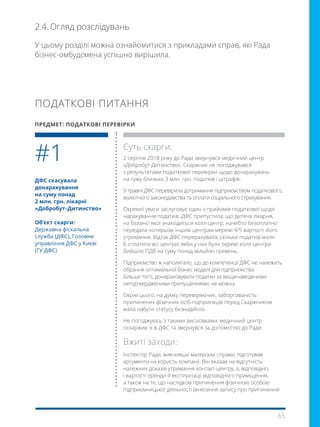 65
У цьому розділі можна ознайомитися з прикладами справ, які Рада
бізнес-омбудсмена успішно вирішила.
2.4.	Огляд розслідувань
ДФС скасувала
донарахування
на суму понад
2 млн. грн. лікарні
«Добробут- Дитинство»
Об’єкт скарги:
Державна фіскальна
служба (ДФС), Головне
управління ДФС у Києві
(ГУ ДФС)
Суть скарги:
2 серпня 2018 року до Ради звернувся медичний центр
«Добробут-Дитинство». Скаржник не погоджувався
з результатами податкової перевірки щодо донарахувань
на суму близько 3 млн. грн. податків і штрафів.
У травні ДФС перевірила дотримання підприємством податкового,
валютного законодавства та оплати соціального страхування.
Окремої уваги заслуговує один з прийомів податкової щодо
нарахування податків. ДФС припустила, що дитяча лікарня,
на балансі якої знаходиться колл-центр, начебто безоплатно
передала чотирьом іншим центрам мережі 4/5 вартості його
утримання. Відтак ДФС перерахувала, скільки податків мали
б сплатити всі центри, якби у них були окремі колл-центри.
Вийшло ПДВ на суму понад мільйон гривень.
Підприємство ж наполягало, що до компетенції ДФС не належить
обрання оптимальної бізнес моделі для підприємства.
Більше того, донараховувати податки за вищенаведеними
непідтвердженими припущеннями, не можна.
Окрім цього, на думку перевіряючих, заборгованість
припинених фізичних осіб-підприємців перед Скаржником
мала набути статусу безнадійної.
Не погоджуюсь з такими висновками, медичний центр
оскаржив їх в ДФС та звернувся за допомогою до Ради.
Вжиті заходи:
Інспектор Ради, вивчивши матеріали справи, підготував
аргументи на користь компанії. Він вказав на відсутність
належних доказів утримання контакт-центру, а, відповідно,
і вартості оренди й експлуатації відповідного приміщення,
а також на те, що наслідком припинення фізичною особою
підприємницької діяльності (внесення запису про припинення
#1
ПОДАТКОВІ ПИТАННЯ
ПРЕДМЕТ: ПОДАТКОВІ ПЕРЕВІРКИ
 