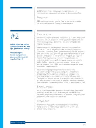 66
www.boi.org.ua
до ЄДР) її зобов’язання за укладеними договорами не
припиняються, а залишаються за нею як фізичною особою.
Результат:
ДФС дослухалася до аргументів Ради та скасувала понад дві
третини донарахувань. Справу успішно закрито.
Податкова скасувала
донарахування 1,5 млн.
грн. рекламній агенції
Об’єкт скарги:
Головне управління
Державної фіскальної
служби (ГУ ДФС)
Суть скарги:
2 травня 2018 року до Ради зі скаргою на дії ГУ ДФС звернулася
рекламна агенція. Скаржник не погоджувався з результатами
перевірки, відповідно до яких він мав сплатити додаткові
податки та штрафи.
Фіскальна служба, перевіряючи діяльність підприємства
у 2014- 2017 роках, засумнівалася в реальності операцій
Скаржника з близько двома десятками контрагентів. Зокрема,
ДФС визначила, що у деяких партнерів підприємства не було
достатньо трудових та матеріальних ресурсів для надання
послуг. Проте, для ринку, на якому працює Скаржник,
характерно залучення дрібних підрядників до різних типів
робіт. А обсяг і  вартість творчого продукту визначити
досить складно. Тому у ДФС часто виникають сумніви щодо
реальності таких операцій.
У висновках перевірки податкова також зазначила,
що багато контрагентів Скаржника припинили звітувати
в податкову. Проте, в деяких випадках між завершенням
співпраці та припиненням звітності пройшло більше року.
Підприємство наполягало, ще не може нести відповідальність
за своїх партнерів після спливу місяців та років після співпраці.
Тому компанія оскаржила рішення ГУ ДФС та звернулася до РБО.
Вжиті заходи:
Інспектор Ради ретельно вивчив матеріали справи. Рада взяла
участь у розгляді кейсу підприємства в ДФС. Інспектор Ради
письмово попросив податковий орган всебічно та неупереджено
розглянути заяву рекламного агентства.
Результат:
За сприяння Ради, ДФС частково задовольнила скаргу
підприємства та скасувала донарахування 1,5 млн. грн.
Справу успішно закрито.
#2
 