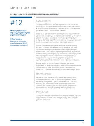 75
Митниця звільнила
від  оподаткування улов
українського судна
Об’єкт скарги:
Державна фіскальна
служба України (ДФС),
Одеська митниця ДФС
Суть скарги:
14 вересня 2018 року до Ради звернулося підприємство
«Інтерфлот», що веде океанічний промисел антарктичного
криля. Митниця відмовлялася звільняти від оподаткування
улов Скаржника з Атлантичного океану.
Українське судно виловило ракоподібних у водах поблизу
узбережжя Антарктиди та відправило їх в Україну. 22 серпня
два контейнери з охолодженим м’ясом криля прибули
в Одесу. Відповідно до Митного кодексу, продукція промислу
українських суден звільняється від оподаткування .
Проте, Одеська митниця відмовлялася звільняти товар
від мита. Зокрема, державний орган непокоїв той факт,
що контейнери прибули в Україну не напряму з порту
базування в Кейп-Тауні, а через порт Сінгапуру. Відповідно,
питання походження продукції викликало у митниці сумніви.
Аби підтвердити право на застосування преференції,
підприємство надало митному органу документи,
що підтверджували вилов криля саме українським судном.
Однак, навіть це не переконало Одеську митницю.
Станом на 14 вересня швидкопсувна продукція залишалася
заблокованою та не могла потрапити у вільний обіг.
Саме тоді Скаржник звернувся до Ради бізнес-омбудсмена.
Вжиті заходи:
Інспектор Ради письмово підтримав Скаржника у листі
до Одеської митниці ДФС. В ході розслідування справи
інспектор спілкувався з представниками ДФС, Одеської
митниці ДФС та митного посту «Одеса-Центральний».
Зокрема, він наголошував на необхідності дотримання
встановленого порядку розгляду митних декларацій.
Результат:
За сприяння Ради, Одеська митниця прийняла декларацію
підприємства та звільнила продукцію від мита. Справу
успішно вирішено.
#12
МИТНІ ПИТАННЯ
ПРЕДМЕТ: МИТНЕ ОФОРМЛЕННЯ (ЗАТРИМКА/ВІДМОВА)
 