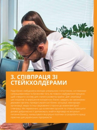 87
Рада бізнес-омбудсмена володіє унікальною статистикою, системними
напрацюваннями та баченням того, як повинні відбуватися процеси,
щоб створити основу для сталого розвитку країни. Для  реалізації
цих ініціатив та вирішення конкретних бізнес-завдань ми закликаємо
державні органи, провідні українські бізнес- асоціації, міжнародні
організації, медіа та інші зацікавлені сторони до взаємовигідної
співпраці. Ми переконані, що колективні зусилля та спільні принципи
ділової доброчесності допоможуть знайти відповіді на актуальні
питання бізнесу, налаштувати внутрішні політики та розробити кращі
практики для українських підприємств.
3. СПІВПРАЦЯ ЗІ
СТЕЙКХОЛДЕРАМИ
 
