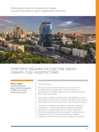 89
ПОВТОРНІ ОБШУКИ НА ПІДСТАВІ ОДНІЄЇ
УХВАЛИ СУДУ НЕДОПУСТИМІ!
Приклад розглянутої та вирішеної справи
за участю експертної групи з державним органом
Об’єкт скарги:
Слідче управління 
фінансових розслідувань
ГУ ДФС у місті Києві
(Податкова міліція) 
Проблема:
Провідний український виробник цукру скаржився на
неправомірні дії співробітника Слідчого управління
фінансових розслідувань Офісу великих платників податків
ДФС (Податкова міліція).
ДФС провела перевірку підприємства та кваліфікувала операції
з декількома контрагентами як фіктивні. Відповідно, підприємство
мало додатково сплатили понад 16 млн. грн. податку на прибуток.
Скаржник не погодився з висновками податкової перевірки
та оскаржив їх у Львівському окружному адміністративному
суді. Проте, за словами підприємства, слідчий Податкової
міліції декілька разів намагався арештувати банківські рахунки
Скаржника. Крім того, слідчий поширював неправдиву
інформацію про фіктивний характер господарських операцій
 