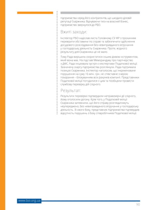 90
www.boi.org.ua
підприємства серед його контрагентів, що шкодило діловій
репутації Скаржника. Відчуваючи тиск на власний бізнес,
підприємство звернулося до РБО.
Вжиті заходи:
Інспектор РБО надіслав листа Головному СУ ФР з проханням
перевірити обставини по справі та забезпечити здійснення
досудового розслідування без невиправданого втручання
у господарську діяльність Скаржника. Проте, жодного
результату для Скаржника це не мало.
Тому Рада вирішила скористатися іншим дієвим інструментом,
який вона має. На підставі Меморандуму про партнерство
з ДФС, Рада ініціювала зустріч з експертами Податкової міліції.
Зазначену скаргу підприємства розглянули. Рада підтримала
позицію Скаржника. Інспектор наголосив, що інкриміноване
порушення на суму 16 млн. грн. не співставне з мірою
покарання – блокуванням всіх рахунків компанії. Представники
Податкової міліції погодилися з цим та пообіцяли провести
службову перевірку дій слідчого.
Результат:
Результати перевірки підтвердили неправомірні дії слідчого,
йому оголосили догану. Крім того, у Податковій міліції
Скаржника запевнили, що його справу розглядатимуть
неупереджено, без невиправданого втручання у господарську
діяльність. Зі свого боку, представник підприємства підтвердив
відсутність порушень з боку співробітників Податкової міліції.
 