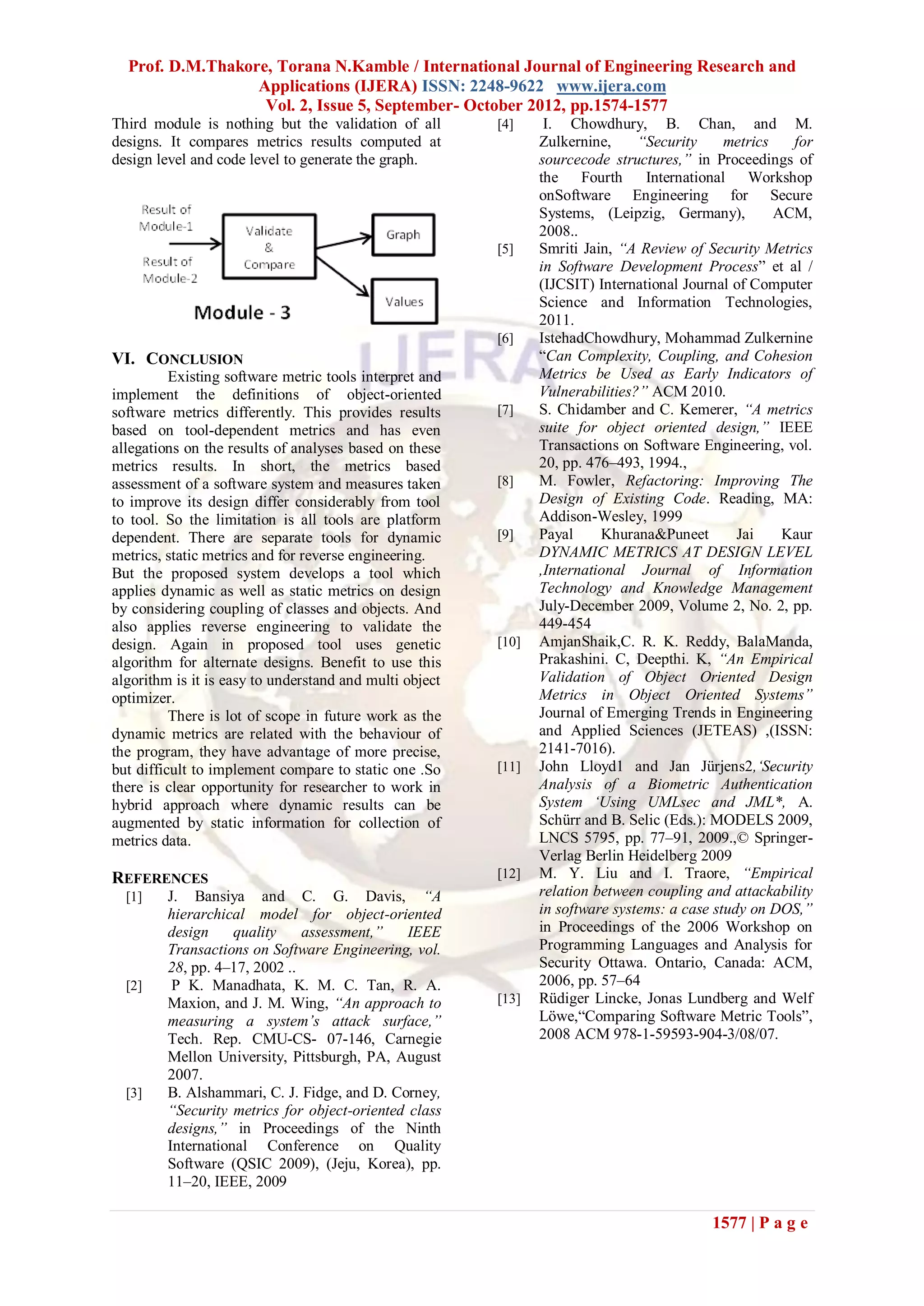 Prof. D.M.Thakore, Torana N.Kamble / International Journal of Engineering Research and
                  Applications (IJERA) ISSN: 2248-9622 www.ijera.com
                   Vol. 2, Issue 5, September- October 2012, pp.1574-1577
Third module is nothing but the validation of all        [4]     I. Chowdhury, B. Chan, and M.
designs. It compares metrics results computed at                Zulkernine,     “Security     metrics   for
design level and code level to generate the graph.              sourcecode structures,” in Proceedings of
                                                                the Fourth International Workshop
                                                                onSoftware Engineering for Secure
                                                                Systems, (Leipzig, Germany),          ACM,
                                                                2008..
                                                         [5]    Smriti Jain, “A Review of Security Metrics
                                                                in Software Development Process” et al /
                                                                (IJCSIT) International Journal of Computer
                                                                Science and Information Technologies,
                                                                2011.
                                                         [6]    IstehadChowdhury, Mohammad Zulkernine
VI. CONCLUSION                                                  “Can Complexity, Coupling, and Cohesion
          Existing software metric tools interpret and          Metrics be Used as Early Indicators of
implement the definitions of object-oriented                    Vulnerabilities?” ACM 2010.
software metrics differently. This provides results      [7]    S. Chidamber and C. Kemerer, “A metrics
based on tool-dependent metrics and has even                    suite for object oriented design,” IEEE
allegations on the results of analyses based on these           Transactions on Software Engineering, vol.
metrics results. In short, the metrics based                    20, pp. 476–493, 1994.,
assessment of a software system and measures taken       [8]    M. Fowler, Refactoring: Improving The
to improve its design differ considerably from tool             Design of Existing Code. Reading, MA:
to tool. So the limitation is all tools are platform            Addison-Wesley, 1999
dependent. There are separate tools for dynamic          [9]    Payal     Khurana&Puneet        Jai    Kaur
metrics, static metrics and for reverse engineering.            DYNAMIC METRICS AT DESIGN LEVEL
But the proposed system develops a tool which                   ,International Journal of Information
applies dynamic as well as static metrics on design             Technology and Knowledge Management
by considering coupling of classes and objects. And             July-December 2009, Volume 2, No. 2, pp.
also applies reverse engineering to validate the                449-454
design. Again in proposed tool uses genetic              [10]   AmjanShaik,C. R. K. Reddy, BalaManda,
algorithm for alternate designs. Benefit to use this            Prakashini. C, Deepthi. K, “An Empirical
algorithm is it is easy to understand and multi object          Validation of Object Oriented Design
optimizer.                                                      Metrics in Object Oriented Systems”
          There is lot of scope in future work as the           Journal of Emerging Trends in Engineering
dynamic metrics are related with the behaviour of               and Applied Sciences (JETEAS) ,(ISSN:
the program, they have advantage of more precise,               2141-7016).
but difficult to implement compare to static one .So     [11]   John Lloyd1 and Jan Jürjens2,„Security
there is clear opportunity for researcher to work in            Analysis of a Biometric Authentication
hybrid approach where dynamic results can be                    System „Using UMLsec and JML*, A.
augmented by static information for collection of               Schürr and B. Selic (Eds.): MODELS 2009,
metrics data.                                                   LNCS 5795, pp. 77–91, 2009.,© Springer-
                                                                Verlag Berlin Heidelberg 2009
REFERENCES                                               [12]   M. Y. Liu and I. Traore, “Empirical
  [1]    J. Bansiya and C. G. Davis, “A                         relation between coupling and attackability
         hierarchical model for object-oriented                 in software systems: a case study on DOS,”
         design     quality    assessment,”    IEEE             in Proceedings of the 2006 Workshop on
         Transactions on Software Engineering, vol.             Programming Languages and Analysis for
         28, pp. 4–17, 2002 ..                                  Security Ottawa. Ontario, Canada: ACM,
  [2]     P K. Manadhata, K. M. C. Tan, R. A.                   2006, pp. 57–64
         Maxion, and J. M. Wing, “An approach to         [13]   Rüdiger Lincke, Jonas Lundberg and Welf
         measuring a system‟s attack surface,”                  Löwe,“Comparing Software Metric Tools”,
         Tech. Rep. CMU-CS- 07-146, Carnegie                    2008 ACM 978-1-59593-904-3/08/07.
         Mellon University, Pittsburgh, PA, August
         2007.
  [3]    B. Alshammari, C. J. Fidge, and D. Corney,
         “Security metrics for object-oriented class
         designs,” in Proceedings of the Ninth
         International Conference on Quality
         Software (QSIC 2009), (Jeju, Korea), pp.
         11–20, IEEE, 2009

                                                                                           1577 | P a g e
 