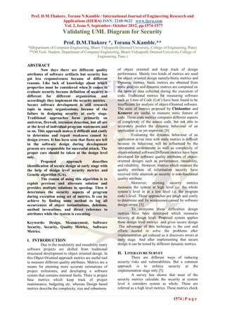 Prof. D.M.Thakore, Torana N.Kamble / International Journal of Engineering Research and
                  Applications (IJERA) ISSN: 2248-9622 www.ijera.com
                   Vol. 2, Issue 5, September- October 2012, pp.1574-1577
                       Validating UML Diagram for Security
                        Prof. D.M.Thakore *, Torana N.Kamble.**
*(Department of Computer Engineering, Bharti Vidyapeeth Deemed University, College of Engineering, Pune)
 **(M.Tech. Student, Department of Computer Engineering, Bharti Vidyapeeth Deemed University College of
                                          Engineering, Pune )

ABSTRACT
         Now days there are different quality            of object oriented and keep track of design
attributes of software artifacts but security has        performance. Mainly two kinds of metrics are used
got less responsiveness because of different             for object oriented design namely-Static metrics and
reasons. Like lack of knowledge about which              Dynamic metrics. Static metrics are obtained from
properties must be considered when it comes to           static analysis and dynamic metrics are computed on
evaluate security because definition of security is      the basis of data collected during the execution of
different for different organization and                 code. Traditional metrics for measuring software
accordingly they implement the security metrics.         such as Lines of Code (LoC) have been found to be
Secure software development is still research            insufficient for analysis of object-Oriented software.
topic in many organizations, because of the              The suite of metrics proposed by Chidamber and
failure in designing security at early stage.            Kemerer are useful to measure static feature of
Traditional approaches focus primarily on                code. These code metrics computes different aspects
antivirus, firewall, intrusion detection, but all are    of complexity of the source code, but not able to
at the level of individual program statements and        accurately predict the dynamic behaviour of an
so on. This approach makes it difficult and costly       application is as yet unproven. [8]
to determine and repair weakness caused by                         Evaluating the dynamic behaviour of an
design errors. It has been seen that flaws are left      application at run time with static metrics is difficult
in the software design during development                because its behaviour will be influenced by the
process are responsible for successful attack. The       operational environment as well as complexity of
proper care should be taken at the design level          object-oriented software.Different metrics have been
only.                                                    developed for software quality attributes of object-
         Proposed         approach         describes     oriented designs such as performance, reusability,
identification of secure design at early stage with      and reliability. However, metrics which measure the
the help of design level security metrics and            quality attribute of information security have
Genetic algorithm (GA).                                  received little attention as security is non-functional
         The reason of using this algorithm is to        quality attribute.
exploit previous and alternate solution and                        Moreover, existing security metrics
provides multiple solutions to speedup. Then it          measures the system at high level i.e. the whole
determines the security aspects of program               system’s level or at a low level i.e. the program
during execution using set of metrics. It can be         code’s level. These approaches are tough and costly
achieve by finding some method to log all                to determine and fix weaknesses caused by software
occurrences of object instantiations, deletions,         design errors. [3]
method invocations, and direct reference to                        To overcome these difficulties design
attributes while the system is executing.                metrics have been developed which measures
                                                         security at design level. Proposed system applies
Keywords- Design, Measurement,              Software     these design level metrics and gives secure design
Security, Security, Quality Metrics,        Software     .The advantage of this technique is the cost and
Metrics.                                                 efforts needed to solve the problems after
                                                         implementation get reduced as it discovers errors at
I. INTRODUCTION                                          early stage. And after implementing that secure
         Due to the modularity and reusability many      design it can be tested by different dynamic metrics.
software projects are shifted from traditional
structured development to object oriented design. In     II. LITERATURE SURVEY
this Object Oriented approach metrics are useful tool             There are different ways of reducing
to measure different quality attributes. Metrics are a   security risks and vulnerabilities. But a common
means for attaining more accurate estimations of         approach is to enforce security at the
project milestones, and developing a software            implementation stage only [5].
system that contains minimal faults. There is project             A survey has shown that most of the
base metrics which keep track of project                 security metrics calculate the security at system
maintenance, budgeting etc. whereas Design based         level it considers system as whole. These are
metrics describe the complexity, size and robustness     referred as a high level metrics. These metrics check

                                                                                               1574 | P a g e
 