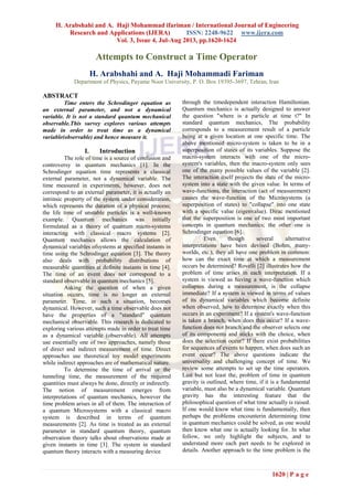 H. Arabshahi and A. Haji Mohammad ifariman / International Journal of Engineering
Research and Applications (IJERA) ISSN: 2248-9622 www.ijera.com
Vol. 3, Issue 4, Jul-Aug 2013, pp.1620-1624
1620 | P a g e
Attempts to Construct a Time Operator
H. Arabshahi and A. Haji Mohammadi Fariman
Department of Physics, Payame Noor University, P. O. Box 19395-3697, Tehran, Iran
ABSTRACT
Time enters the Schrodinger equation as
an external parameter, and not a dynamical
variable. It is not a standard quantum mechanical
observable.This survey explores various attempts
made in order to treat time as a dynamical
variable(observable) and hence measure it.
I. Introduction
The role of time is a source of confusion and
controversy in quantum mechanics [1]. In the
Schrodinger equation time represents a classical
external parameter, not a dynamical variable. The
time measured in experiments, however, does not
correspond to an external parameter, it is actually an
intrinsic property of the system under consideration,
which represents the duration of a physical process;
the life time of unstable particles is a well-known
example. Quantum mechanics was initially
formulated as a theory of quantum micro-systems
interacting with classical macro systems [2].
Quantum mechanics allows the calculation of
dynamical variables ofsystems at specified instants in
time using the Schrodinger equation [3]. The theory
also deals with probability distributions of
measurable quantities at definite instants in time [4].
The time of an event does not correspond to a
standard observable in quantum mechanics [5].
Asking the question of when a given
situation occurs, time is no longer an external
parameter. Time, in such a situation, becomes
dynamical. However, such a time observable does not
have the properties of a "standard" quantum
mechanical observable. This research is dedicated to
exploring various attempts made in order to treat time
as a dynamical variable (observable). All attempts
use essentially one of two approaches, namely those
of direct and indirect measurement of time. Direct
approaches use theoretical toy model experiments
while indirect approaches are of mathematical nature.
To determine the time of arrival or the
tunneling time, the measurement of the required
quantities must always be done, directly or indirectly.
The notion of measurement emerges from
interpretations of quantum mechanics, however the
time problem arises in all of them. The interaction of
a quantum Microsystems with a classical macro
system is described in terms of quantum
measurements [2]. As time is treated as an external
parameter in standard quantum theory, quantum
observation theory talks about observations made at
given instants in time [3]. The system in standard
quantum theory interacts with a measuring device
through the timedependent interaction Hamiltonian.
Quantum mechanics is actually designed to answer
the question "where is a particle at time t?" In
standard quantum mechanics, The probability
corresponds to a measurement result of a particle
being at a given location at one specific time. The
above mentioned micro-system is taken to be in a
superposition of states of its variables. Suppose the
macro-system interacts with one of the micro-
system's variables, then the macro-system only sees
one of the many possible values of the variable [2].
The interaction itself projects the state of the micro-
system into a state with the given value. In terms of
wave-functions, the interaction (act of measurement)
causes the wave-function of the Microsystems (a
superposition of states) to "collapse" into one state
with a specific value (eigenvalue). Dirac mentioned
that the superposition is one of two most important
concepts in quantum mechanics; the other one is
Schrodinger equation [6].
Even though several alternative
interpretations have been devised (Bohm, many-
worlds, etc.), they all have one problem in common:
how can the exact time at which a measurement
occurs be determined? Rovelli [2] illustrates how the
problem of time arises in each interpretation. If a
system is viewed as having a wave-function which
collapses during a measurement, is the collapse
immediate? If a system is viewed in terms of values
of its dynamical variables which become definite
when observed, how to determine exactly when this
occurs in an experiment? If a system's wave-function
is taken a branch, when does this occur? If a wave-
function does not branch and the observer selects one
of its components and sticks with the choice, when
does the selection occur? If there exist probabilities
for sequences of events to happen, when does such an
event occur? The above questions indicate the
universality and challenging concept of time. We
review some attempts to set up the time operators.
Last but not least the, problem of time in quantum
gravity is outlined, where time, if it is a fundamental
variable, must also be a dynamical variable. Quantum
gravity has the interesting feature that the
philosophical question of what time actually is raised.
If one would know what time is fundamentally, then
perhaps the problems encounterin determining time
in quantum mechanics could be solved, as one would
then know what one is actually looking for. In what
follow, we only highlight the subjects, and to
understand more each part needs to be explored in
details. Another approach to the time problem is the
 