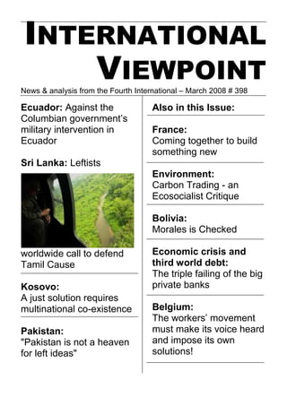 INTERNATIONAL
    VIEWPOINT
News & analysis from the Fourth International – March 2008 # 398

Ecuador: Against the                 Also in this Issue:
Columbian government’s
military intervention in             France:
Ecuador                              Coming together to build
                                     something new
Sri Lanka: Leftists
                                     Environment:
                                     Carbon Trading - an
                                     Ecosocialist Critique

                                     Bolivia:
                                     Morales is Checked

worldwide call to defend             Economic crisis and
Tamil Cause                          third world debt:
                                     The triple failing of the big
Kosovo:                              private banks
A just solution requires
multinational co-existence           Belgium:
                                     The workers’ movement
Pakistan:                            must make its voice heard
quot;Pakistan is not a heaven            and impose its own
for left ideasquot;                      solutions!
 