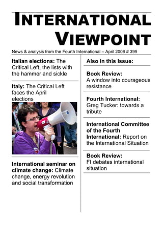 INTERNATIONAL
     VIEWPOINT
News & analysis from the Fourth International – April 2008 # 399

Italian elections: The                Also in this Issue:
Critical Left, the lists with
the hammer and sickle                 Book Review:
                                      A window into courageous
Italy: The Critical Left              resistance
faces the April
elections                             Fourth International:
                                      Greg Tucker: towards a
                                      tribute

                                      International Committee
                                      of the Fourth
                                      International: Report on
                                      the International Situation

                                      Book Review:
International seminar on              FI debates international
climate change: Climate               situation
change, energy revolution
and social transformation
 