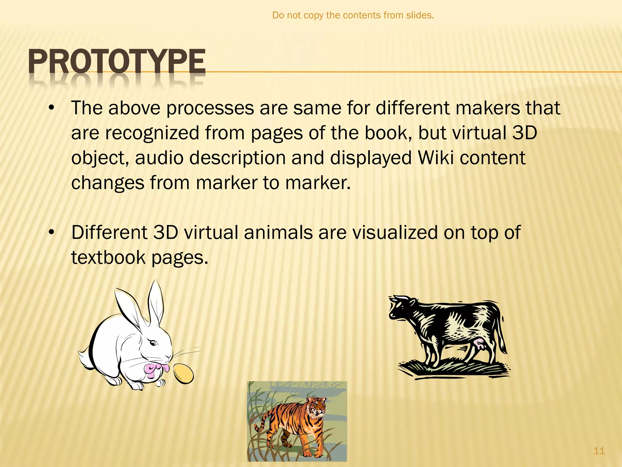 PROTOTYPE
• The above processes are same for different makers that
are recognized from pages of the book, but virtual 3D
object, audio description and displayed Wiki content
changes from marker to marker.
• Different 3D virtual animals are visualized on top of
textbook pages.
Do not copy the contents from slides.
11
 