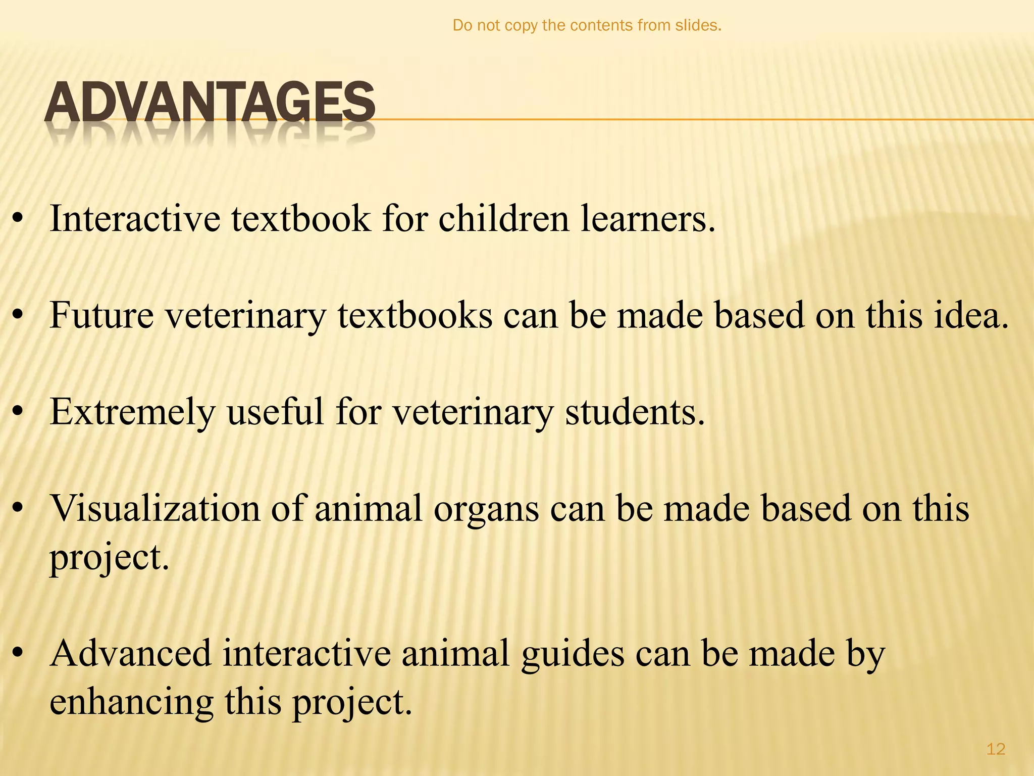 ADVANTAGES
• Interactive textbook for children learners.
• Future veterinary textbooks can be made based on this idea.
• Extremely useful for veterinary students.
• Visualization of animal organs can be made based on this
project.
• Advanced interactive animal guides can be made by
enhancing this project.
Do not copy the contents from slides.
12
 