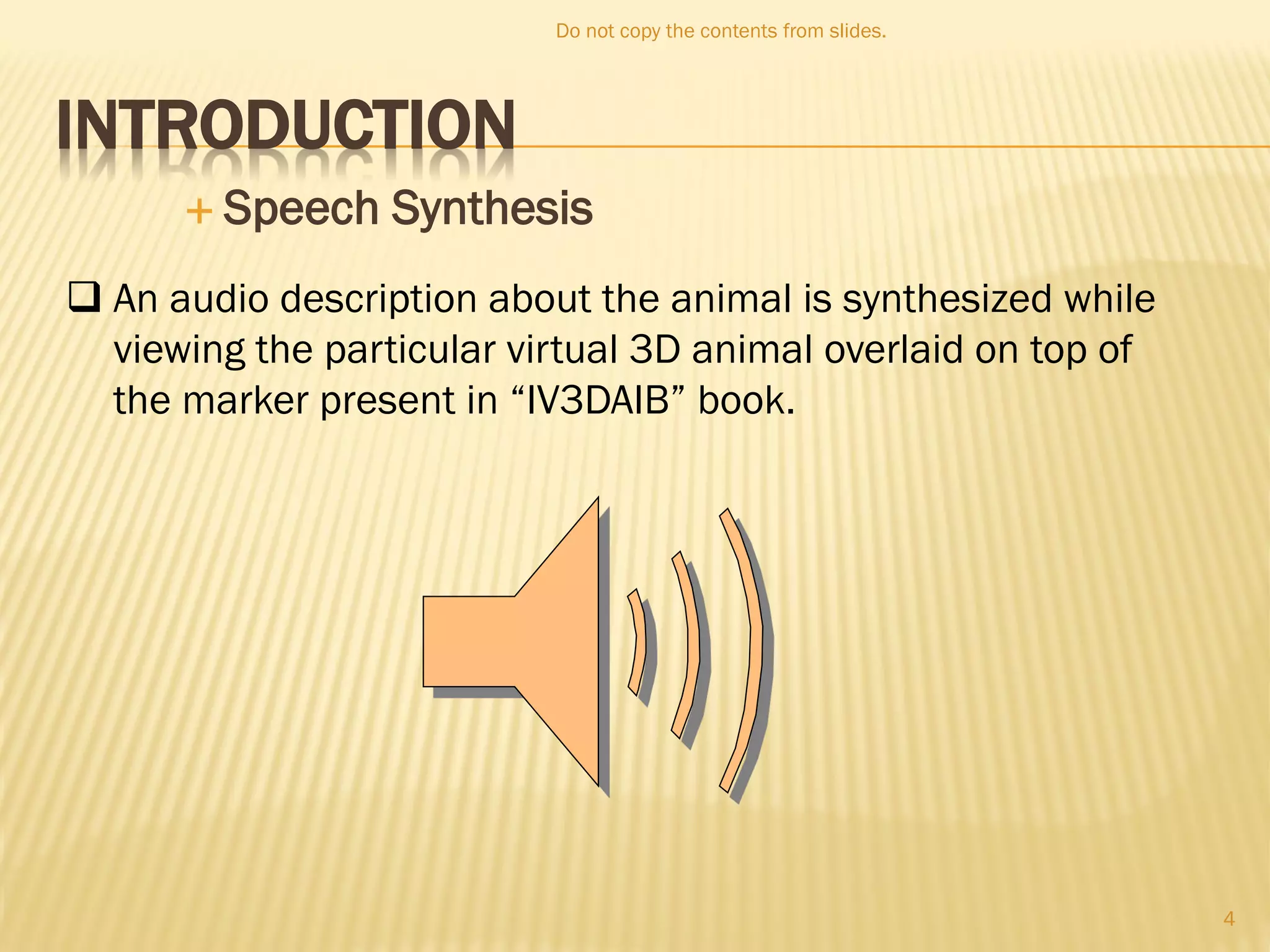 INTRODUCTION
 Speech Synthesis
 An audio description about the animal is synthesized while
viewing the particular virtual 3D animal overlaid on top of
the marker present in “IV3DAIB” book.
Do not copy the contents from slides.
4
 