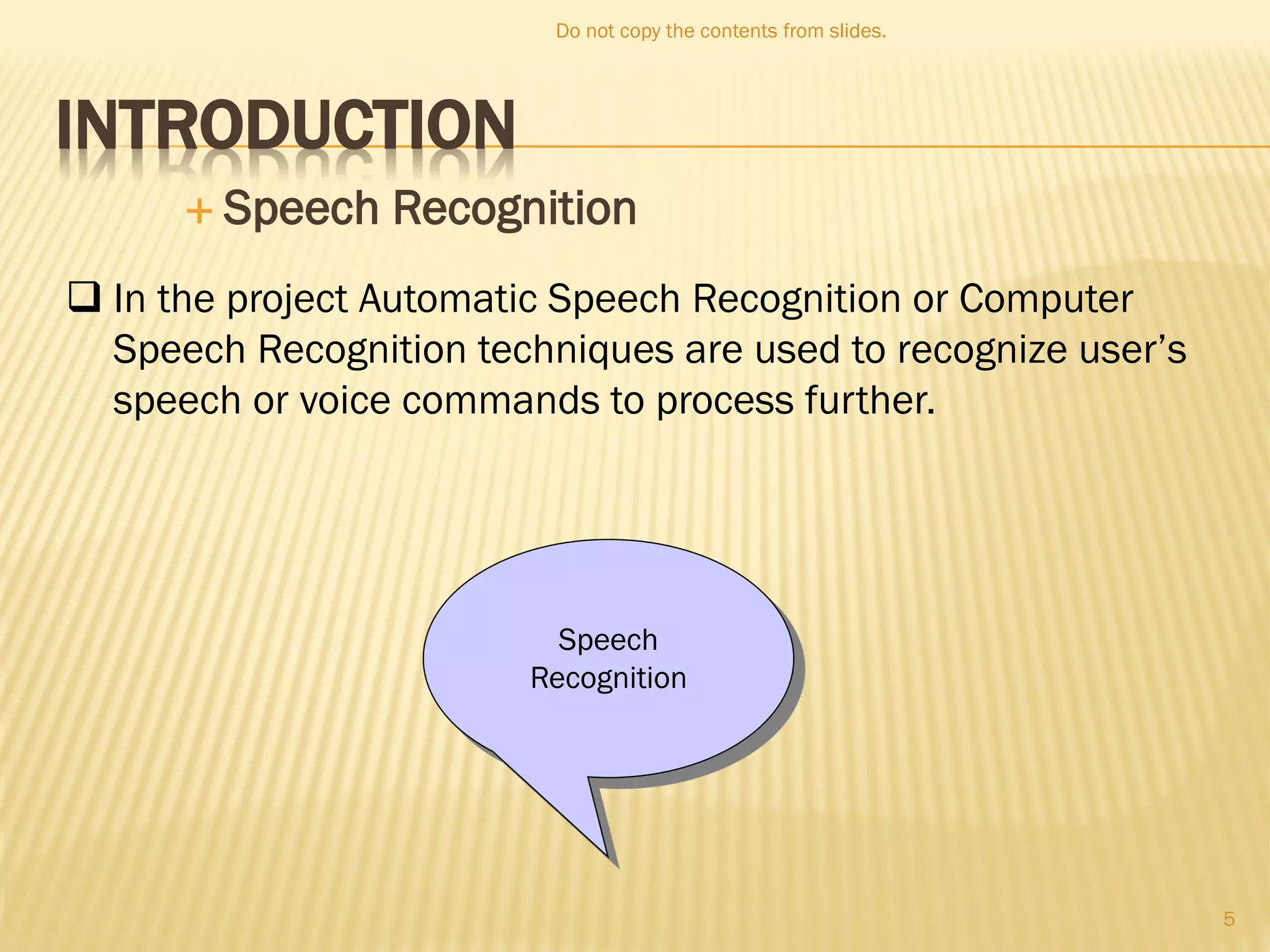 INTRODUCTION
 Speech Recognition
Speech
Recognition
 In the project Automatic Speech Recognition or Computer
Speech Recognition techniques are used to recognize user’s
speech or voice commands to process further.
Do not copy the contents from slides.
5
 