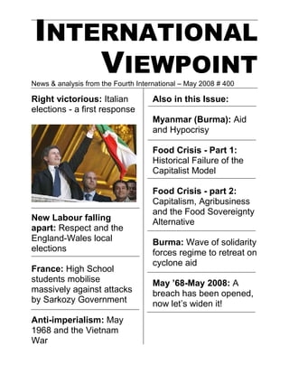 INTERNATIONAL
    VIEWPOINT
News & analysis from the Fourth International – May 2008 # 400

Right victorious: Italian            Also in this Issue:
elections - a first response
                                     Myanmar (Burma): Aid
                                     and Hypocrisy

                                     Food Crisis - Part 1:
                                     Historical Failure of the
                                     Capitalist Model

                                     Food Crisis - part 2:
                                     Capitalism, Agribusiness
                                     and the Food Sovereignty
New Labour falling                   Alternative
apart: Respect and the
England-Wales local                  Burma: Wave of solidarity
elections                            forces regime to retreat on
                                     cyclone aid
France: High School
students mobilise                    May ’68-May 2008: A
massively against attacks            breach has been opened,
by Sarkozy Government                now let’s widen it!
Anti-imperialism: May
1968 and the Vietnam
War
 