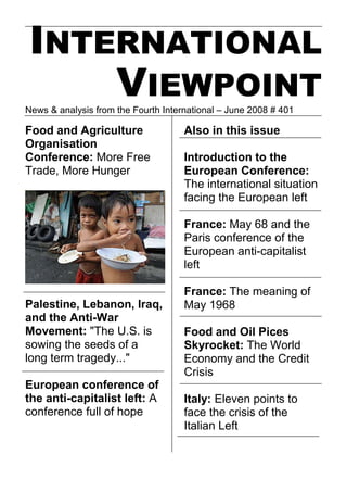 INTERNATIONAL
     VIEWPOINT
News & analysis from the Fourth International – June 2008 # 401

Food and Agriculture                 Also in this issue
Organisation
Conference: More Free                Introduction to the
Trade, More Hunger                   European Conference:
                                     The international situation
                                     facing the European left

                                     France: May 68 and the
                                     Paris conference of the
                                     European anti-capitalist
                                     left

                                     France: The meaning of
Palestine, Lebanon, Iraq,            May 1968
and the Anti-War
Movement: quot;The U.S. is               Food and Oil Pices
sowing the seeds of a                Skyrocket: The World
long term tragedy...quot;                Economy and the Credit
                                     Crisis
European conference of
the anti-capitalist left: A          Italy: Eleven points to
conference full of hope              face the crisis of the
                                     Italian Left
 