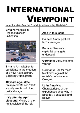 INTERNATIONAL
     VIEWPOINT
News & analysis from the Fourth International – July 2008 # 402

Britain: Marxists in
Respect discuss                      Also in this issue
unification
                                     France: A new political
                                     factor emerges

                                     France: New anti-
                                     capitalist party gets
                                     underway!

                                     Germany: Die Linke, one
                                     year on
Britain: An invitation to
participate in the creation          Germany: Call for mass
of a new Revolutionary               blockades against the
Socialist Organisation               racists’ conference in
                                     Cologne
40 years ago, state
massacre: Mexico 1968:               Latin America:
society erupts onto the              Characteristics of the
political stage                      experiences underway in
                                     Ecuador, Venezuela and
Italy after the April                Bolivia
elections: Victory of the
right, suicide of the left
 