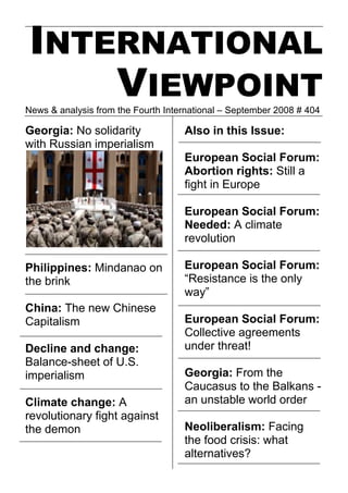 INTERNATIONAL
    VIEWPOINT
News & analysis from the Fourth International – September 2008 # 404

Georgia: No solidarity              Also in this Issue:
with Russian imperialism
                                    European Social Forum:
                                    Abortion rights: Still a
                                    fight in Europe

                                    European Social Forum:
                                    Needed: A climate
                                    revolution

Philippines: Mindanao on            European Social Forum:
the brink                           “Resistance is the only
                                    way”
China: The new Chinese
Capitalism                          European Social Forum:
                                    Collective agreements
Decline and change:                 under threat!
Balance-sheet of U.S.
imperialism                         Georgia: From the
                                    Caucasus to the Balkans -
Climate change: A                   an unstable world order
revolutionary fight against
the demon                           Neoliberalism: Facing
                                    the food crisis: what
                                    alternatives?
 