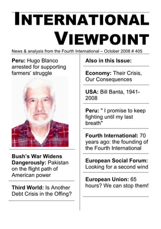 INTERNATIONAL
     VIEWPOINT
News & analysis from the Fourth International – October 2008 # 405

Peru: Hugo Blanco                    Also in this Issue:
arrested for supporting
farmers’ struggle                    Economy: Their Crisis,
                                     Our Consequences

                                     USA: Bill Banta, 1941-
                                     2008

                                     Peru: quot; I promise to keep
                                     fighting until my last
                                     breathquot;

                                     Fourth International: 70
                                     years ago: the founding of
                                     the Fourth International
Bush’s War Widens
Dangerously: Pakistan                European Social Forum:
on the flight path of                Looking for a second wind
American power
                                     European Union: 65
Third World: Is Another              hours? We can stop them!
Debt Crisis in the Offing?
 