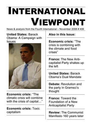 INTERNATIONAL
    VIEWPOINT
News & analysis from the Fourth International – November 2008 # 406

United States: Barack               Also in this Issue:
Obama: A Campaign with
Issues                              Economic crisis: “The
                                    crisis is combining with
                                    the climate and food
                                    crises”

                                    France: The New Anti-
                                    capitalist Party shakes up
                                    the left

                                    United States: Barack
                                    Obama’s Dual Mandate

                                    Debate: Revolution and
                                    the party in Gramsci’s
                                    thought
Economic crisis: “The
climatic crisis will combine        France: Toward the
with the crisis of capital…”        Foundation of a New
                                    Anticapitalist Party
Economic crisis: Toxic
capitalism                          Review: The Communist
                                    Manifesto 160 years later
 