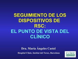 SEGUIMIENTO DE LOS DISPOSITIVOS DE  RSC: EL PUNTO DE VISTA DEL CLÍNICO Dra. María Ángeles Castel   Hospital Clínic, Institut del Torax, Barcelona 