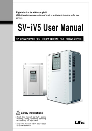 Right choice for ultimate yield
LSIS strives to maximize customers' profit in gratitude of choosing us for your
partner.
SV-iV5 User Manual
2.2~37kW(200VAC) / 2.2~500 kW (400VAC) / 5.5~500kW[400VDC]
Read this manual carefully before
installing, wiring, operating, servicing
or inspecting this equipment.
Keep this manual within easy reach
for quick reference.
 