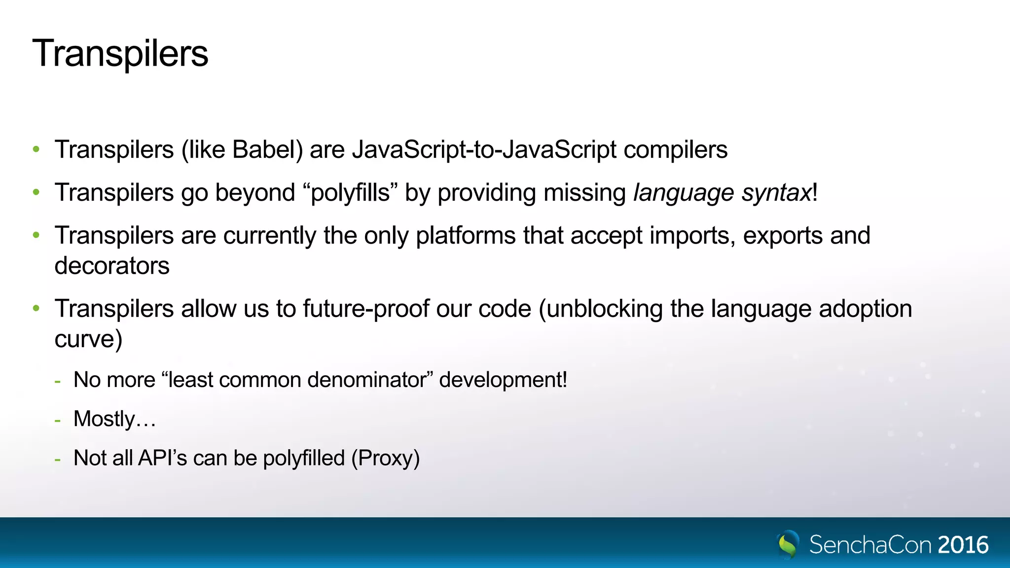 Transpilers
• Transpilers (like Babel) are JavaScript-to-JavaScript compilers
• Transpilers go beyond “polyfills” by providing missing language syntax!
• Transpilers are currently the only platforms that accept imports, exports and
decorators
• Transpilers allow us to future-proof our code (unblocking the language adoption
curve)
- No more “least common denominator” development!
- Mostly…
- Not all API’s can be polyfilled (Proxy)
 