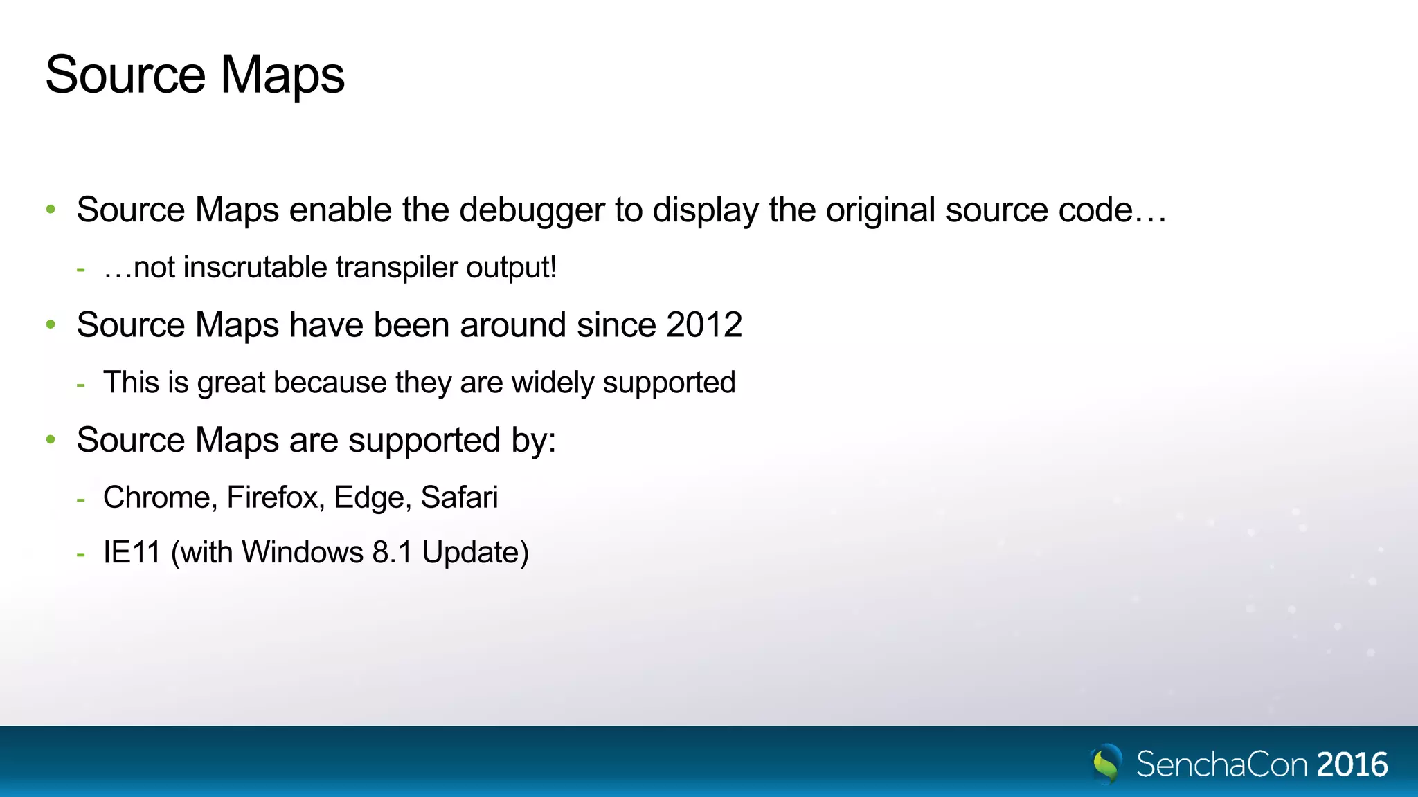 Source Maps
• Source Maps enable the debugger to display the original source code…
- …not inscrutable transpiler output!
• Source Maps have been around since 2012
- This is great because they are widely supported
• Source Maps are supported by:
- Chrome, Firefox, Edge, Safari
- IE11 (with Windows 8.1 Update)
 