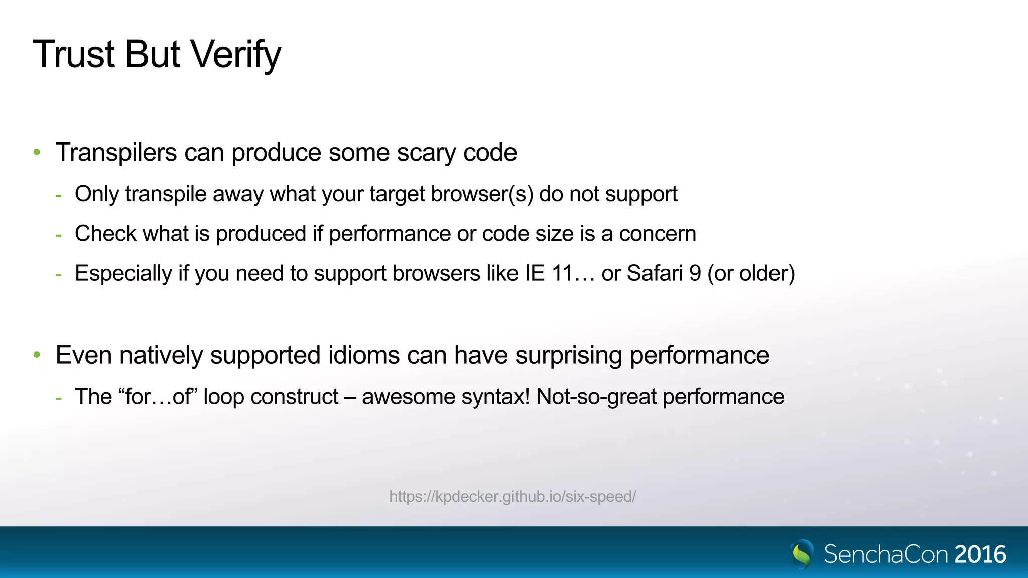 Trust But Verify
• Transpilers can produce some scary code
- Only transpile away what your target browser(s) do not support
- Check what is produced if performance or code size is a concern
- Especially if you need to support browsers like IE 11… or Safari 9 (or older)
• Even natively supported idioms can have surprising performance
- The “for…of” loop construct – awesome syntax! Not-so-great performance
https://kpdecker.github.io/six-speed/
 