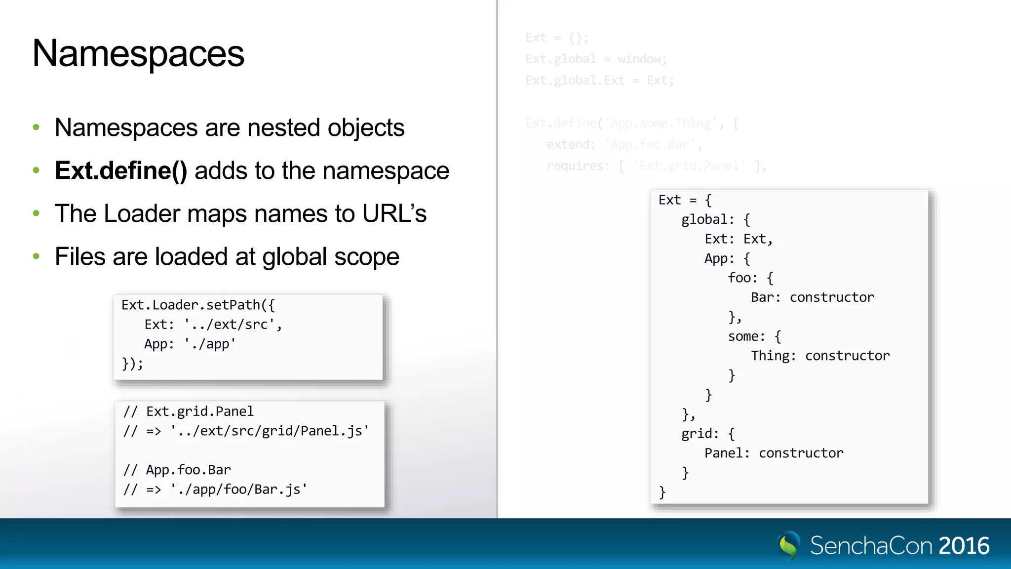 Ext = {};
Ext.global = window;
Ext.global.Ext = Ext;
Ext.define('App.some.Thing', {
extend: 'App.foo.Bar',
requires: [ 'Ext.grid.Panel' ],
Namespaces
• Namespaces are nested objects
• Ext.define() adds to the namespace
• The Loader maps names to URL’s
• Files are loaded at global scope
Ext = {
global: {
Ext: Ext,
App: {
foo: {
Bar: constructor
},
some: {
Thing: constructor
}
}
},
grid: {
Panel: constructor
}
}
Ext.Loader.setPath({
Ext: '../ext/src',
App: './app'
});
// Ext.grid.Panel
// => '../ext/src/grid/Panel.js'
// App.foo.Bar
// => './app/foo/Bar.js'
 