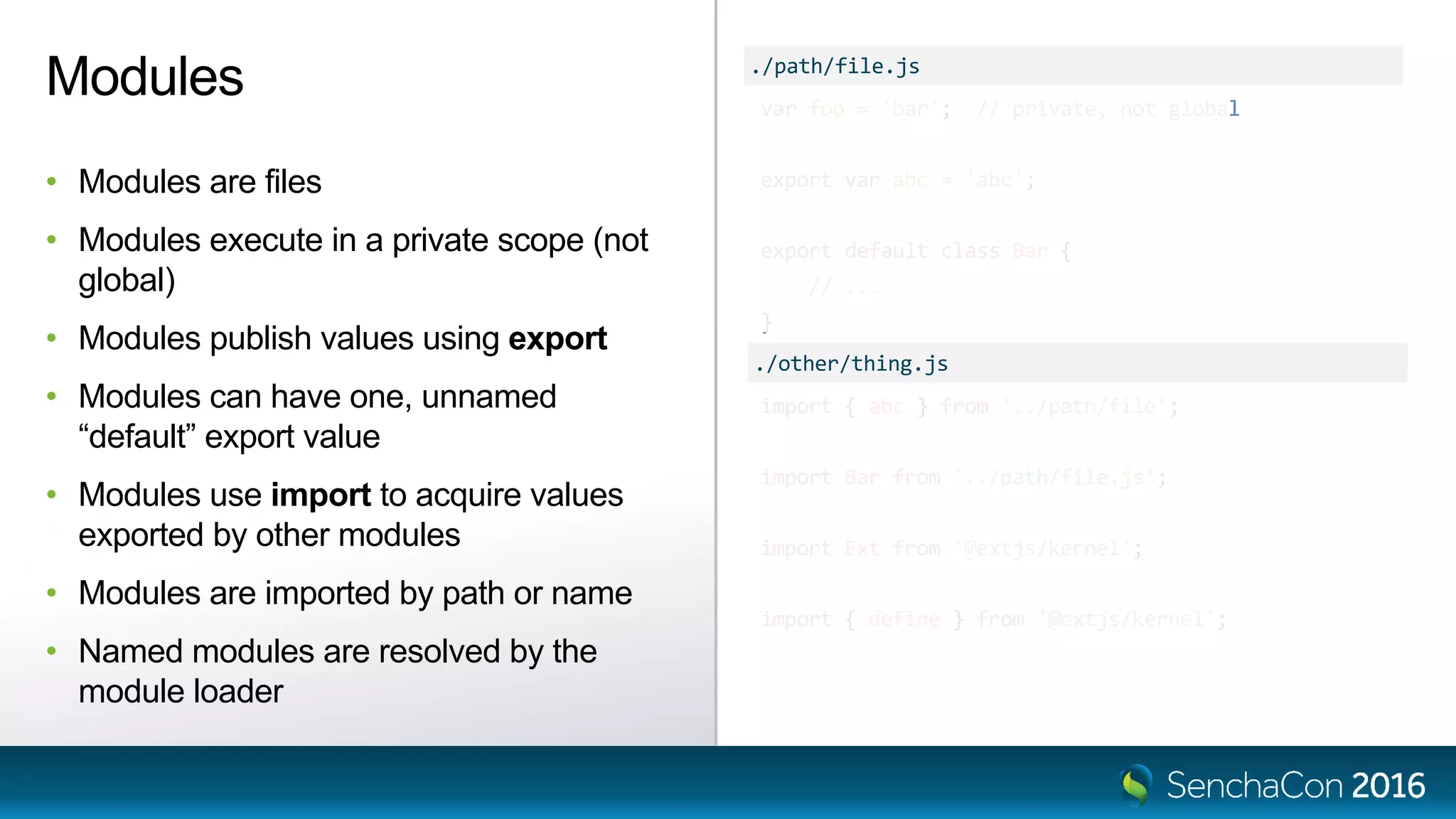 var foo = 'bar'; // private, not global
export var abc = 'abc';
export default class Bar {
// ...
}
Modules
• Modules are files
• Modules execute in a private scope (not
global)
• Modules publish values using export
• Modules can have one, unnamed
“default” export value
• Modules use import to acquire values
exported by other modules
• Modules are imported by path or name
• Named modules are resolved by the
module loader
import { abc } from '../path/file';
import Bar from '../path/file.js';
import Ext from '@extjs/kernel';
import { define } from '@extjs/kernel';
./path/file.js
./other/thing.js
 