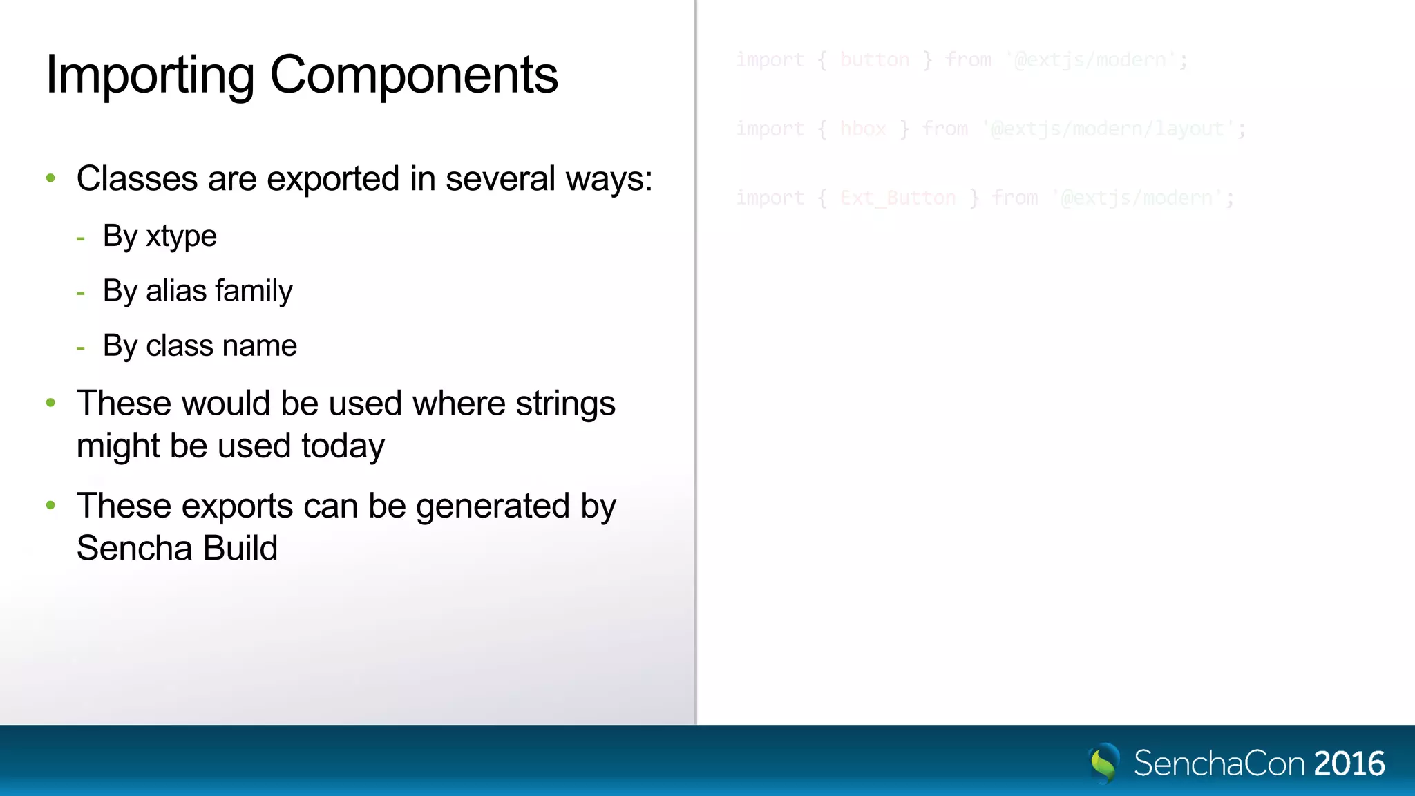 import { button } from '@extjs/modern';
import { hbox } from '@extjs/modern/layout';
import { Ext_Button } from '@extjs/modern';
Importing Components
• Classes are exported in several ways:
- By xtype
- By alias family
- By class name
• These would be used where strings
might be used today
• These exports can be generated by
Sencha Build
 