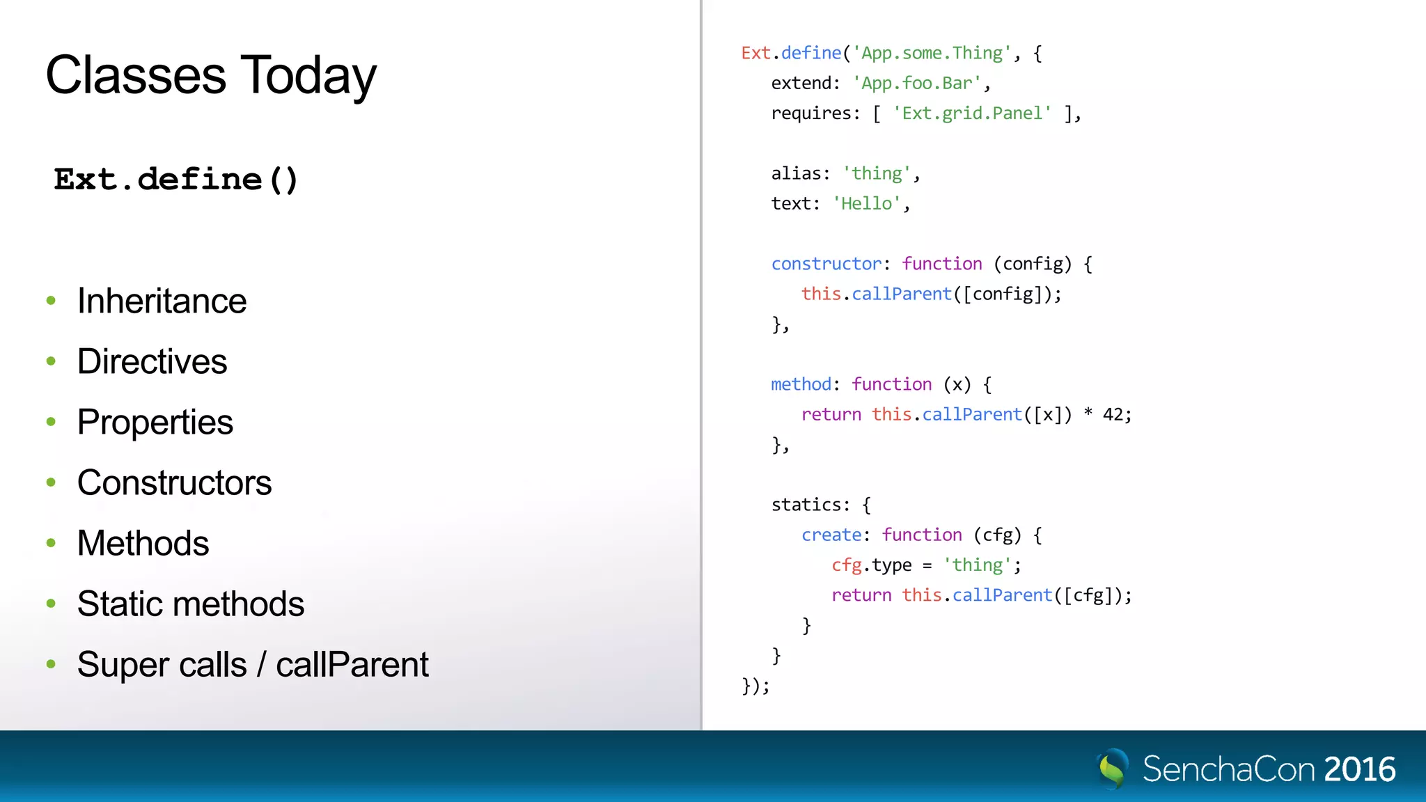 Ext.define('App.some.Thing', {
extend: 'App.foo.Bar',
requires: [ 'Ext.grid.Panel' ],
alias: 'thing',
text: 'Hello',
constructor: function (config) {
this.callParent([config]);
},
method: function (x) {
return this.callParent([x]) * 42;
},
statics: {
create: function (cfg) {
cfg.type = 'thing';
return this.callParent([cfg]);
}
}
});
Classes Today
Ext.define()
• Inheritance
• Directives
• Properties
• Constructors
• Methods
• Static methods
• Super calls / callParent
 