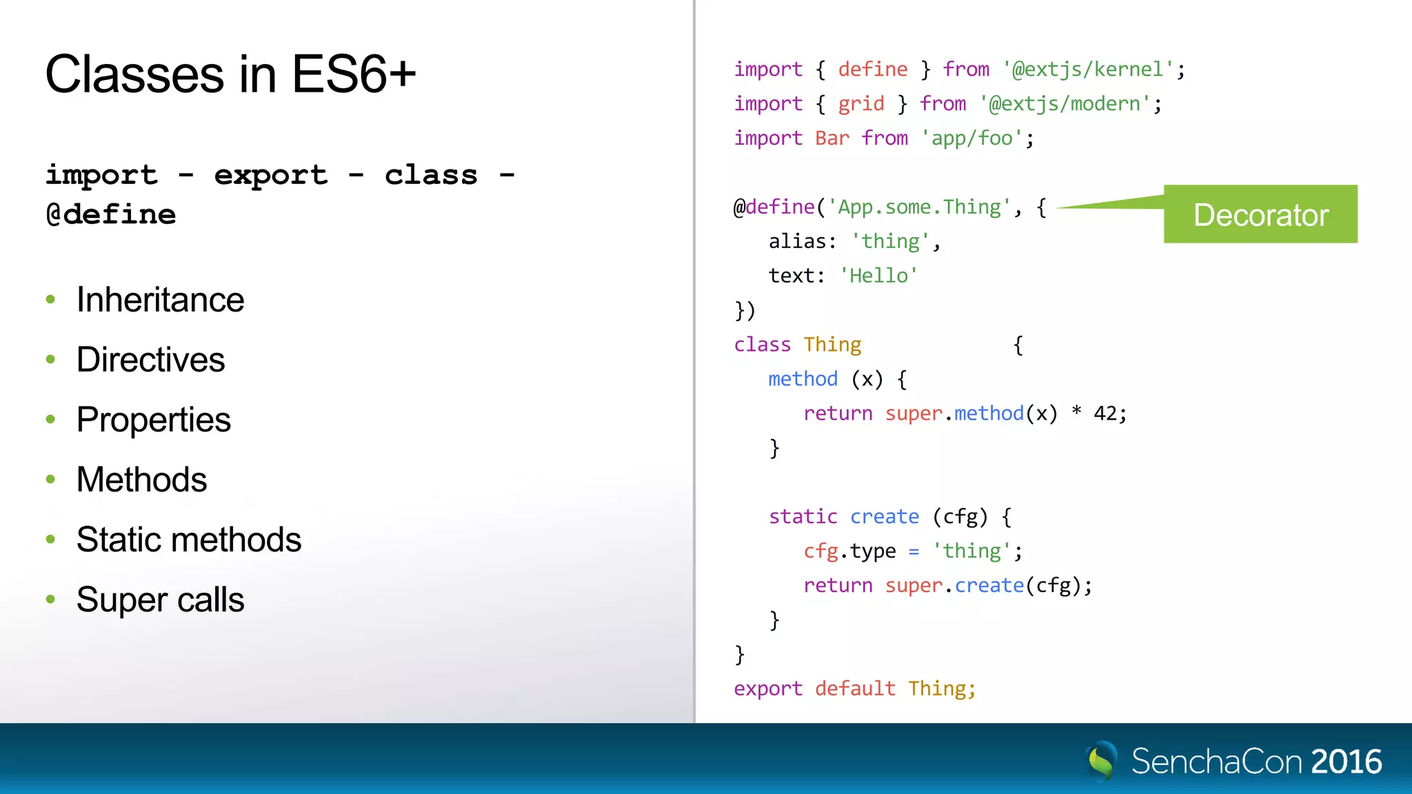 import { define } from '@extjs/kernel';
import { grid } from '@extjs/modern';
import Bar from 'app/foo';
@define('App.some.Thing', {
alias: 'thing',
text: 'Hello'
})
class Thing extends Bar {
method (x) {
return super.method(x) * 42;
}
static create (cfg) {
cfg.type = 'thing';
return super.create(cfg);
}
}
export default Thing;
Classes in ES6+
import - export - class -
@define
• Inheritance
• Directives
• Properties
• Methods
• Static methods
• Super calls
Decorator
 