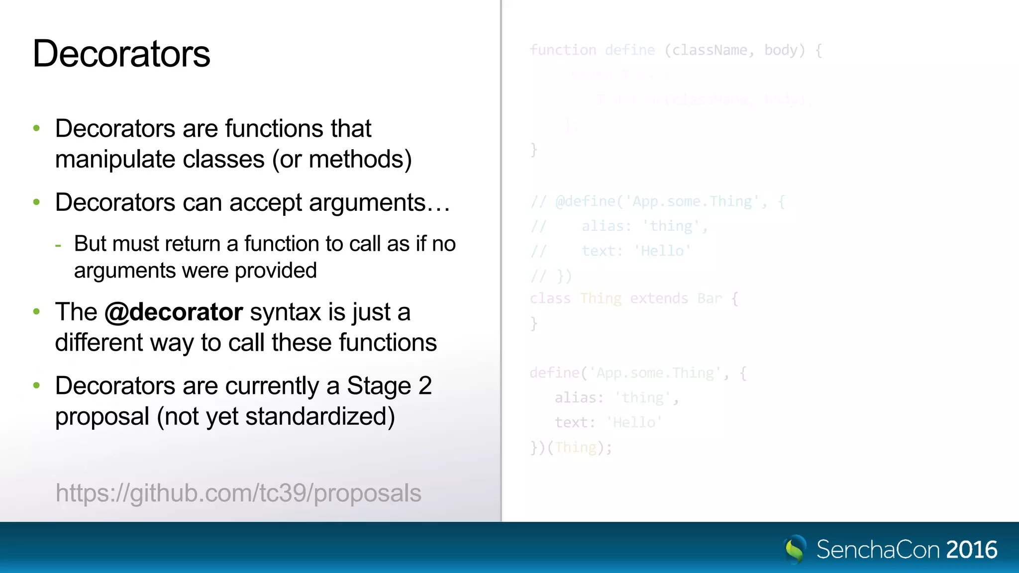 function define (className, body) {
return T => {
T.define(className, body);
};
}
@define('App.some.Thing', {
alias: 'thing',
text: 'Hello'
})
class Thing extends Bar {
}
define('App.some.Thing', {
alias: 'thing',
text: 'Hello'
})(Thing);
Decorators
• Decorators are functions that
manipulate classes (or methods)
• Decorators can accept arguments…
- But must return a function to call as if no
arguments were provided
• The @decorator syntax is just a
different way to call these functions
• Decorators are currently a Stage 2
proposal (not yet standardized)
// @define('App.some.Thing', {
// alias: 'thing',
// text: 'Hello'
// })
https://github.com/tc39/proposals
 